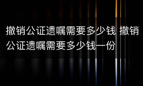 撤销公证遗嘱需要多少钱 撤销公证遗嘱需要多少钱一份