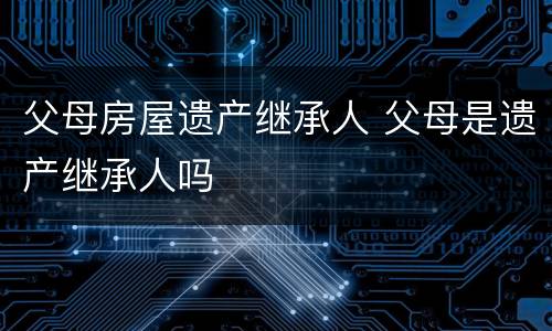 父母房屋遗产继承人 父母是遗产继承人吗