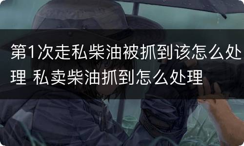 第1次走私柴油被抓到该怎么处理 私卖柴油抓到怎么处理