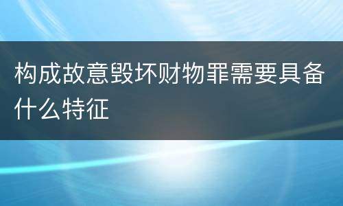 构成故意毁坏财物罪需要具备什么特征