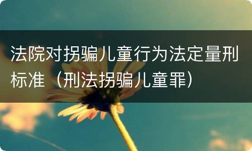 法院对拐骗儿童行为法定量刑标准（刑法拐骗儿童罪）