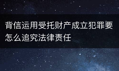 背信运用受托财产成立犯罪要怎么追究法律责任