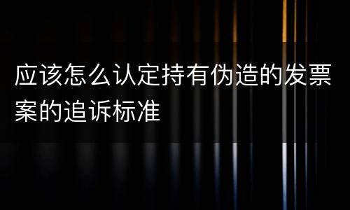 应该怎么认定持有伪造的发票案的追诉标准