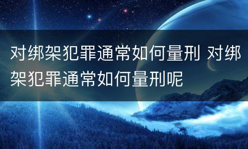 对绑架犯罪通常如何量刑 对绑架犯罪通常如何量刑呢
