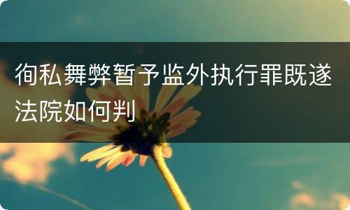 徇私舞弊暂予监外执行罪既遂法院如何判