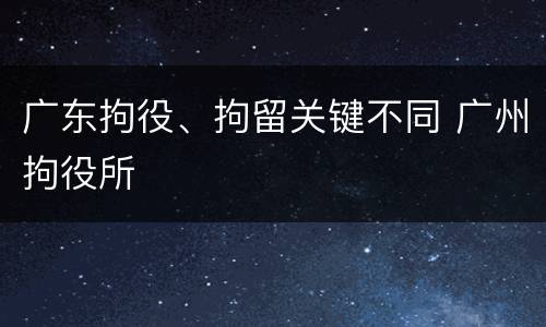 广东拘役、拘留关键不同 广州拘役所