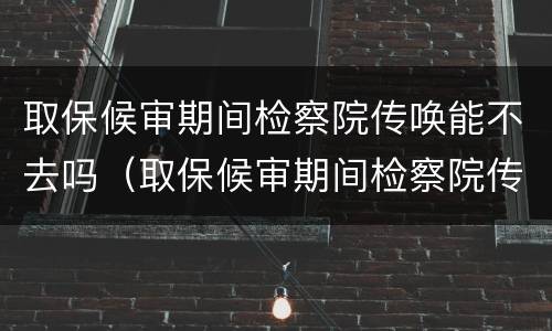 取保候审期间检察院传唤能不去吗（取保候审期间检察院传唤能不去吗会怎么样）