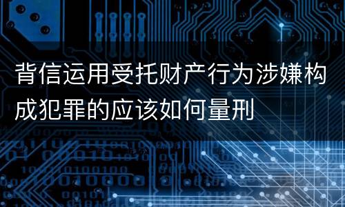 背信运用受托财产行为涉嫌构成犯罪的应该如何量刑