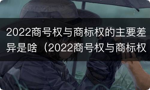 2022商号权与商标权的主要差异是啥（2022商号权与商标权的主要差异是啥呢）