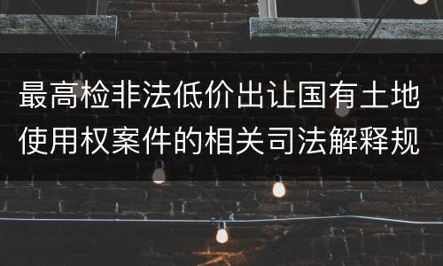 最高检非法低价出让国有土地使用权案件的相关司法解释规定内容有哪些