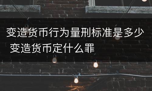 变造货币行为量刑标准是多少 变造货币定什么罪