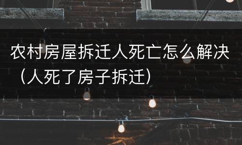 农村房屋拆迁人死亡怎么解决（人死了房子拆迁）