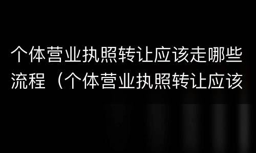 个体营业执照转让应该走哪些流程（个体营业执照转让应该走哪些流程和手续）