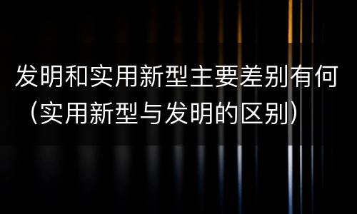 发明和实用新型主要差别有何（实用新型与发明的区别）