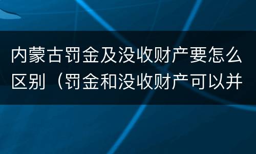 内蒙古罚金及没收财产要怎么区别（罚金和没收财产可以并处吗）