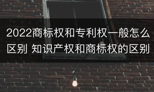 2022商标权和专利权一般怎么区别 知识产权和商标权的区别