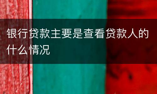 银行贷款主要是查看贷款人的什么情况