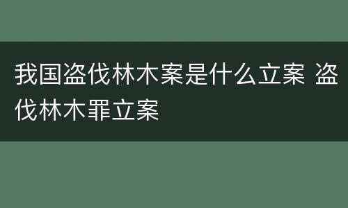 我国盗伐林木案是什么立案 盗伐林木罪立案