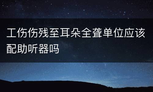 工伤伤残至耳朵全聋单位应该配助听器吗