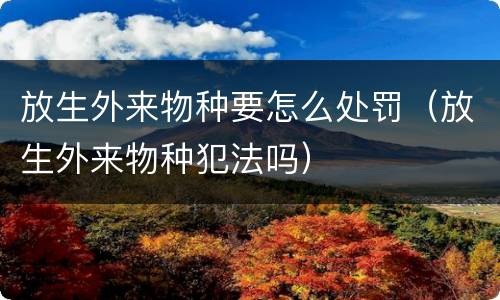 放生外来物种要怎么处罚（放生外来物种犯法吗）