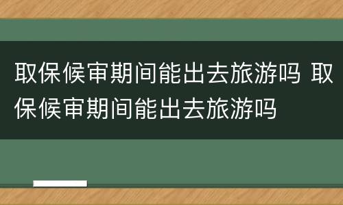 取保候审期间能出去旅游吗 取保候审期间能出去旅游吗