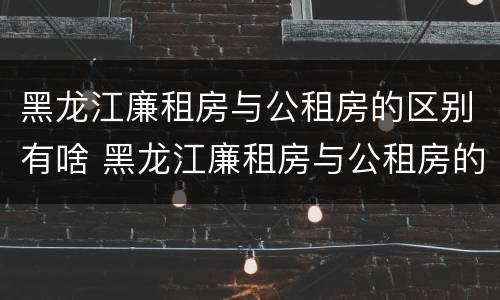 黑龙江廉租房与公租房的区别有啥 黑龙江廉租房与公租房的区别有啥不同