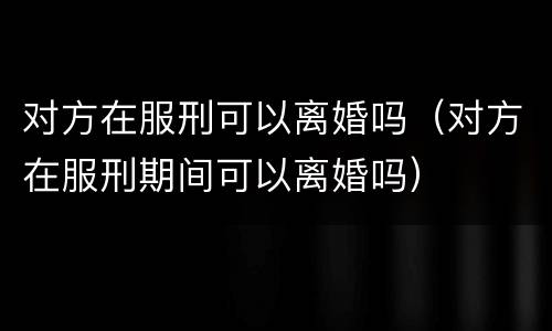 对方在服刑可以离婚吗（对方在服刑期间可以离婚吗）