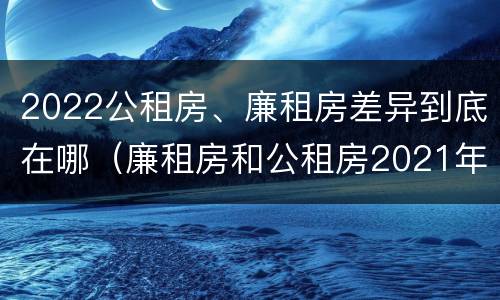 2022公租房、廉租房差异到底在哪（廉租房和公租房2021年最新通知）