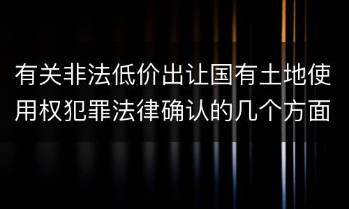 有关非法低价出让国有土地使用权犯罪法律确认的几个方面