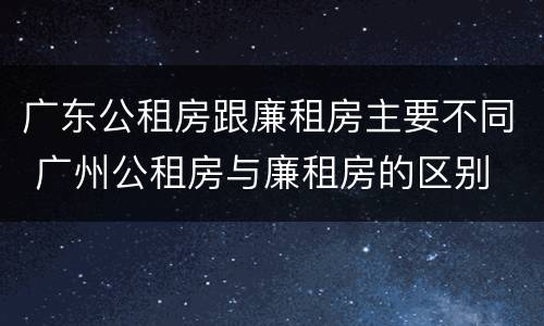广东公租房跟廉租房主要不同 广州公租房与廉租房的区别