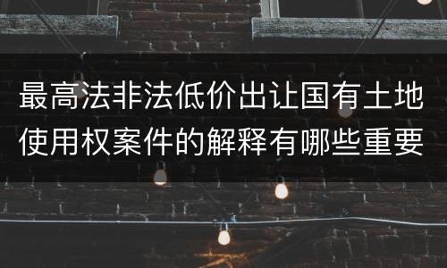 最高法非法低价出让国有土地使用权案件的解释有哪些重要规定