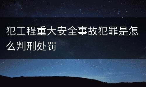 犯工程重大安全事故犯罪是怎么判刑处罚