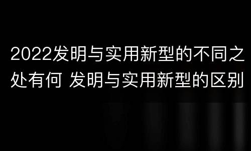 2022发明与实用新型的不同之处有何 发明与实用新型的区别有哪些