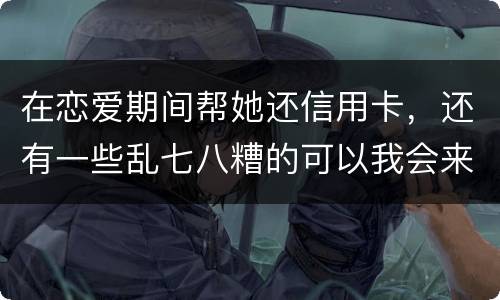 在恋爱期间帮她还信用卡，还有一些乱七八糟的可以我会来吗没说借