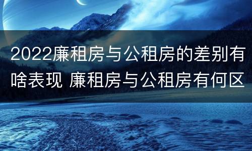 2022廉租房与公租房的差别有啥表现 廉租房与公租房有何区别