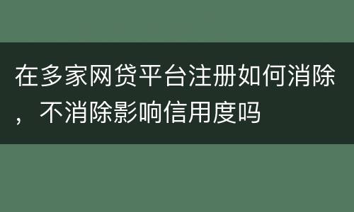 在多家网贷平台注册如何消除，不消除影响信用度吗