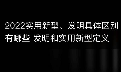 2022实用新型、发明具体区别有哪些 发明和实用新型定义