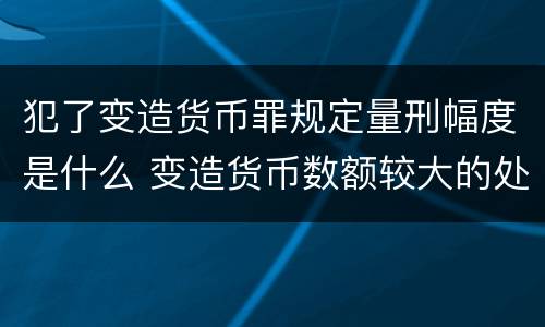 犯了变造货币罪规定量刑幅度是什么 变造货币数额较大的处几年以下有期徒刑