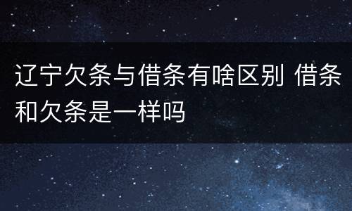 辽宁欠条与借条有啥区别 借条和欠条是一样吗