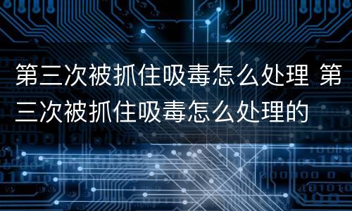 第三次被抓住吸毒怎么处理 第三次被抓住吸毒怎么处理的