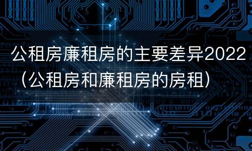 公租房廉租房的主要差异2022（公租房和廉租房的房租）