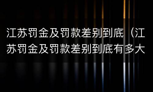 江苏罚金及罚款差别到底（江苏罚金及罚款差别到底有多大）