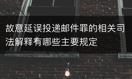 故意延误投递邮件罪的相关司法解释有哪些主要规定