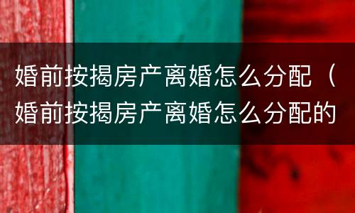 婚前按揭房产离婚怎么分配（婚前按揭房产离婚怎么分配的）