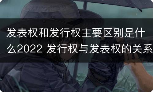发表权和发行权主要区别是什么2022 发行权与发表权的关系