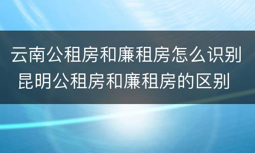 云南公租房和廉租房怎么识别 昆明公租房和廉租房的区别