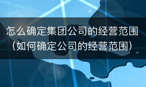 怎么确定集团公司的经营范围（如何确定公司的经营范围）