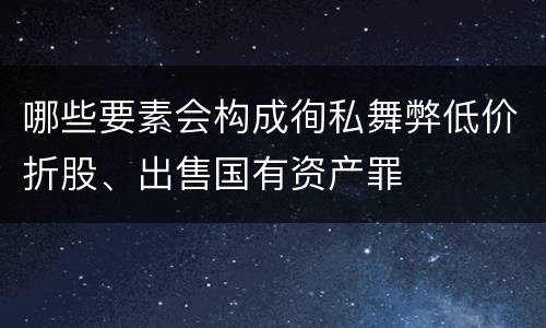 哪些要素会构成徇私舞弊低价折股、出售国有资产罪