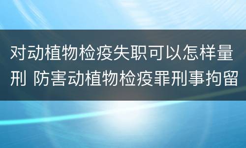 对动植物检疫失职可以怎样量刑 防害动植物检疫罪刑事拘留会被判刑吗