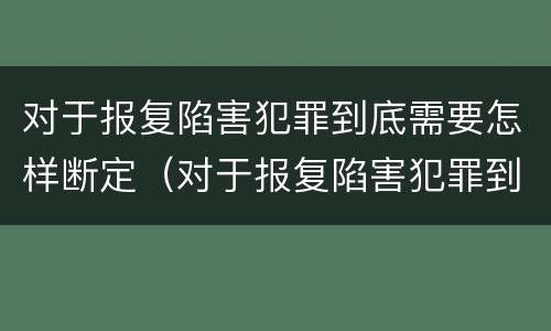 对于报复陷害犯罪到底需要怎样断定（对于报复陷害犯罪到底需要怎样断定责任）